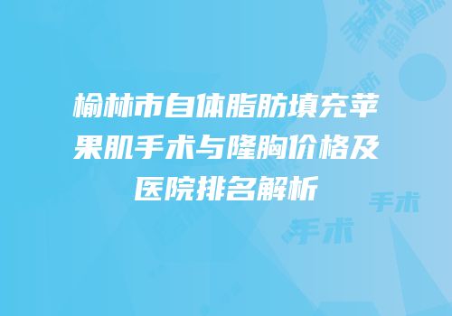 榆林市自体脂肪填充苹果肌手术与隆胸价格及医院排名解析