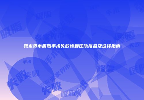 张家界市吸脂手术失败修复医院排名及选择指南
