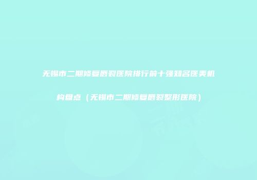 无锡市二期修复唇裂医院排行前十强知名医美机构盘点（无锡市二期修复唇裂整形医院）