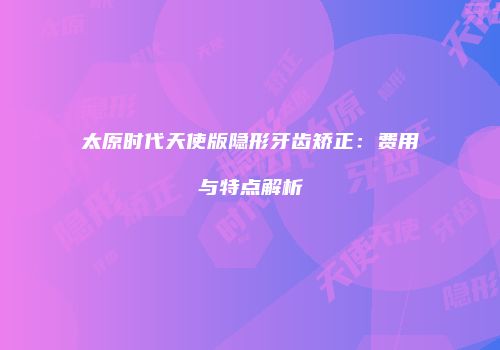 太原时代天使版隐形牙齿矫正：费用与特点解析
