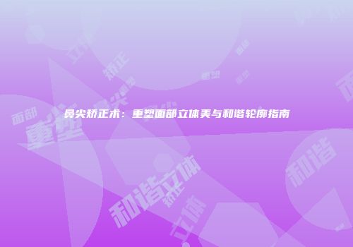 鼻尖矫正术：重塑面部立体美与和谐轮廓指南