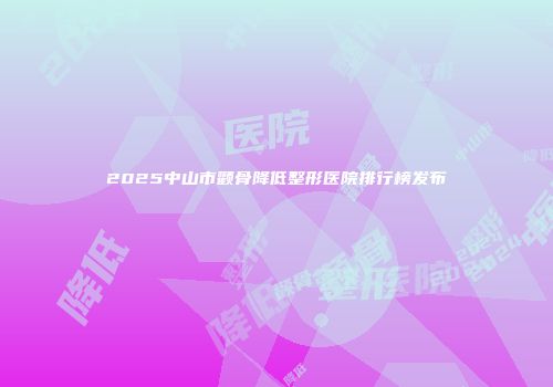 2025中山市颧骨降低整形医院排行榜发布
