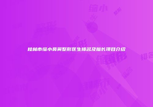 桂林市缩小鼻翼整形医生排名及擅长项目介绍