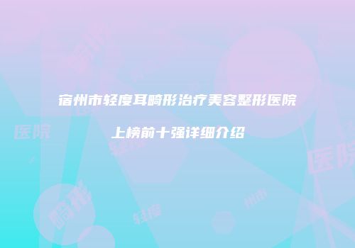 宿州市轻度耳畸形治疗美容整形医院上榜前十强详细介绍