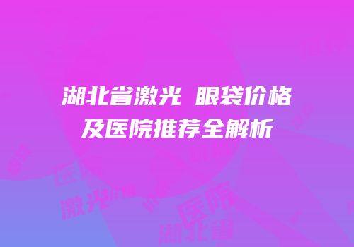 湖北省激光袪眼袋价格及医院推荐全解析