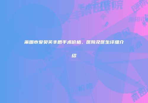 莆田市爱贝芙丰唇手术价格、医院及医生详细介绍
