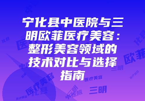 宁化县中医院与三明欧菲医疗美容：整形美容领域的技术对比与选择指南