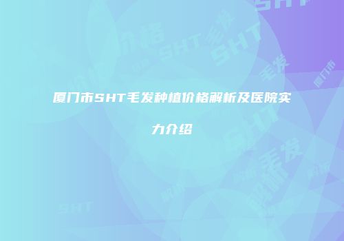 厦门市SHT毛发种植价格解析及医院实力介绍