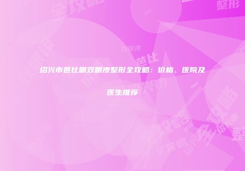 绍兴市芭比眼双眼皮整形全攻略：价格、医院及医生推荐