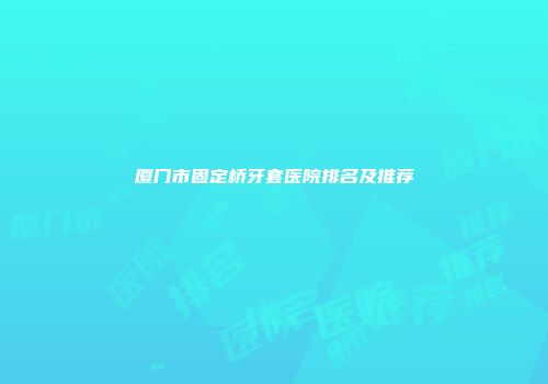 厦门市固定桥牙套医院排名及推荐