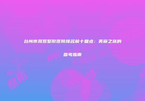 台州市耳赘整形医院排名前十盘点：美丽之旅的参考指南