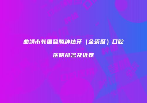 曲靖市韩国登腾种植牙（全瓷冠）口腔医院排名及推荐