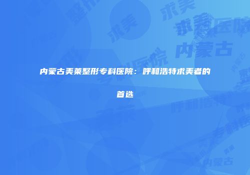 内蒙古美莱整形专科医院：呼和浩特求美者的首选