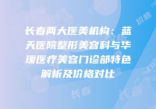 长春两大医美机构：蓝天医院整形美容科与华瑷医疗美容门诊部特色解析及价格对比