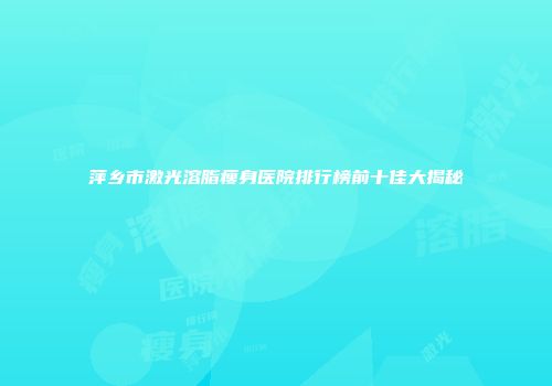 萍乡市激光溶脂瘦身医院排行榜前十佳大揭秘
