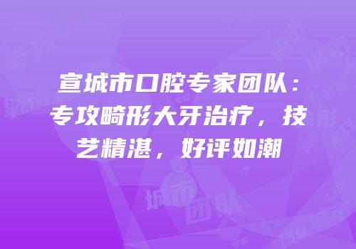 宣城市口腔专家团队：专攻畸形大牙治疗，技艺精湛，好评如潮