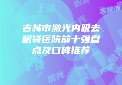 吉林市激光内吸去眼袋医院前十强盘点及口碑推荐