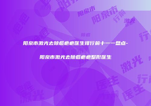 阳泉市激光去除痘疤疤医生排行前十一一盘点-阳泉市激光去除痘疤疤整形医生