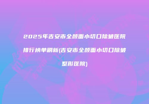 2025年吉安市全颜面小切口除皱医院排行榜单刷新(吉安市全颜面小切口除皱整形医院)