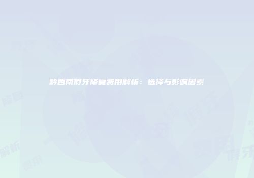 黔西南假牙修复费用解析：选择与影响因素