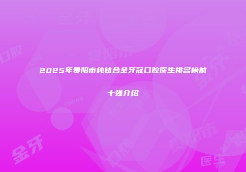 2025年贵阳市纯钛合金牙冠口腔医生排名榜前十强介绍