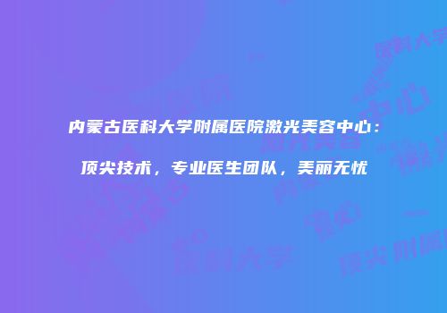 内蒙古医科大学附属医院激光美容中心：顶尖技术，专业医生团队，美丽无忧