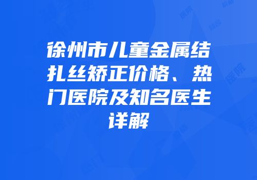 徐州市儿童金属结扎丝矫正价格、热门医院及知名医生详解