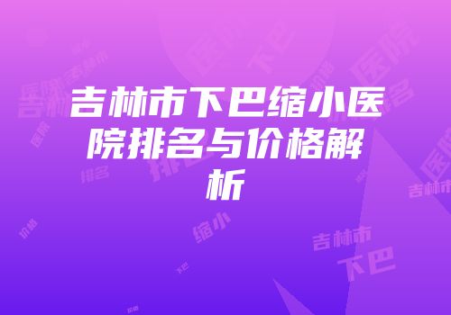 吉林市下巴缩小医院排名与价格解析