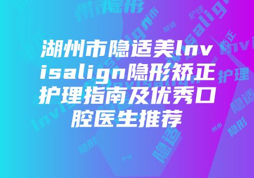 湖州市隐适美lnvisalign隐形矫正护理指南及优秀口腔医生推荐