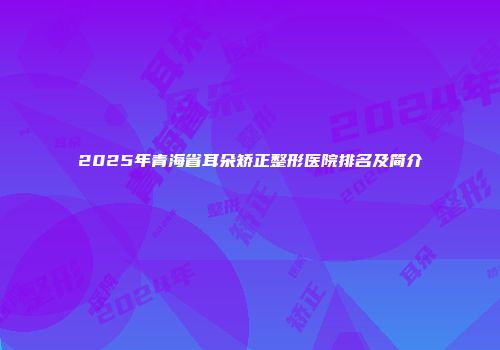 2025年青海省耳朵矫正整形医院排名及简介