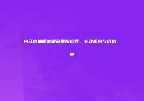 内江市抽脂去眼袋医院推荐：专业机构与价格一览