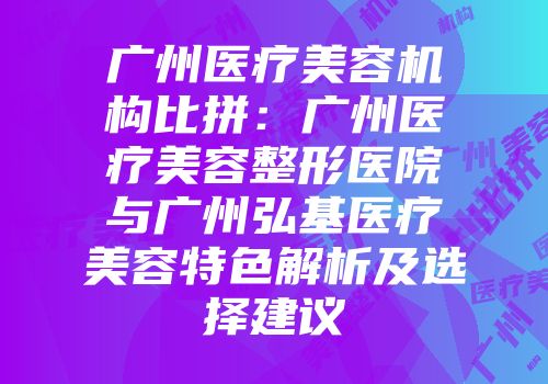 广州医疗美容机构比拼：广州医疗美容整形医院与广州弘基医疗美容特色解析及选择建议