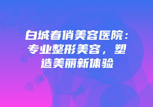 白城春俏美容医院：专业整形美容，塑造美丽新体验