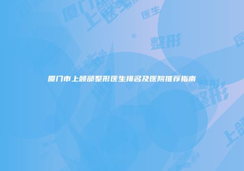 厦门市上颌部整形医生排名及医院推荐指南