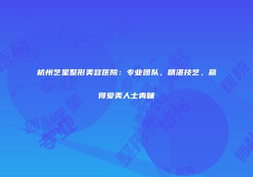 杭州艺星整形美容医院：专业团队，精湛技艺，赢得爱美人士青睐