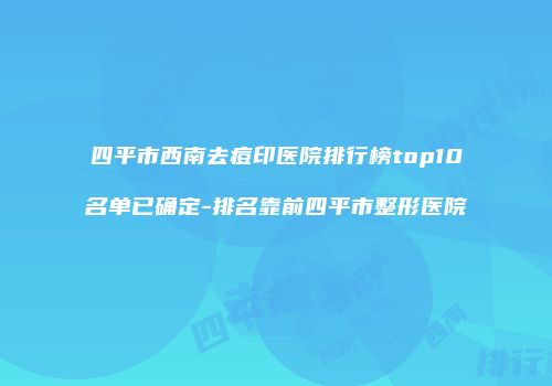 四平市西南去痘印医院排行榜top10名单已确定-排名靠前四平市整形医院