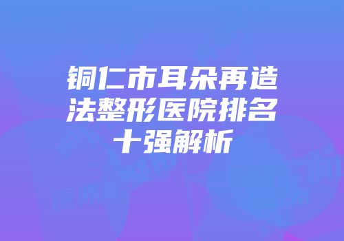 铜仁市耳朵再造法整形医院排名十强解析
