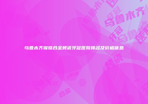 乌鲁木齐镍铬合金烤瓷牙冠医院排名及价格信息
