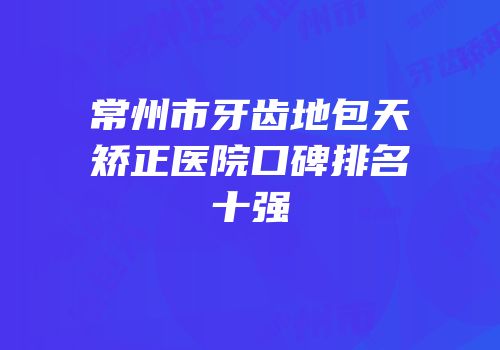 常州市牙齿地包天矫正医院口碑排名十强