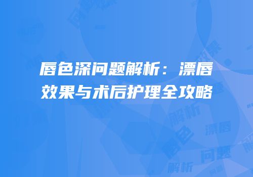 唇色深问题解析：漂唇效果与术后护理全攻略