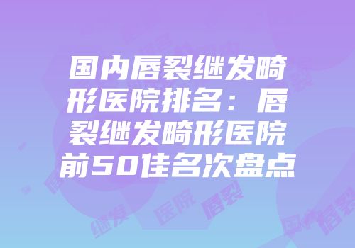 国内唇裂继发畸形医院排名：唇裂继发畸形医院前50佳名次盘点