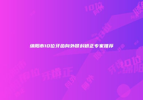 绵阳市10位牙齿向外倾斜矫正专家推荐