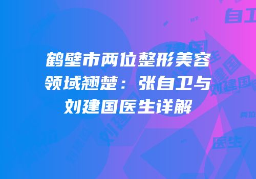 鹤壁市两位整形美容领域翘楚：张自卫与刘建国医生详解