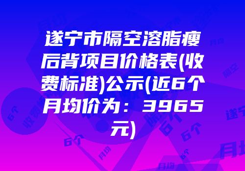 遂宁市隔空溶脂瘦后背项目价格表(收费标准)公示(近6个月均价为：3965元)