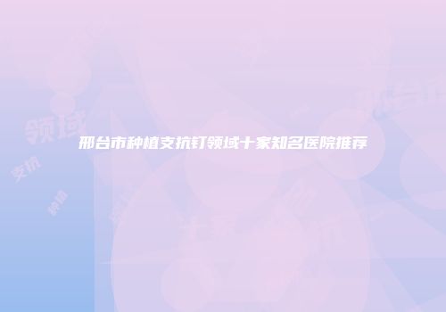邢台市种植支抗钉领域十家知名医院推荐