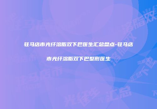 驻马店市光纤溶脂双下巴医生汇总盘点-驻马店市光纤溶脂双下巴整形医生