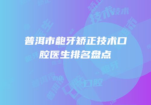 普洱市龅牙矫正技术口腔医生排名盘点