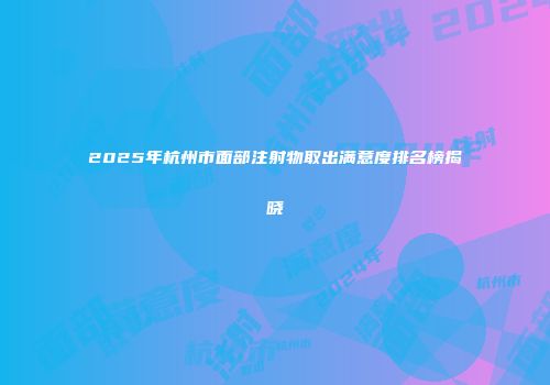 2025年杭州市面部注射物取出满意度排名榜揭晓