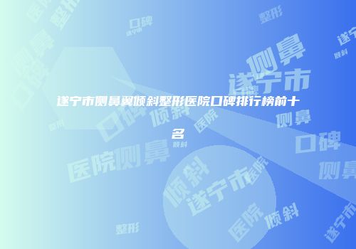 遂宁市侧鼻翼倾斜整形医院口碑排行榜前十名