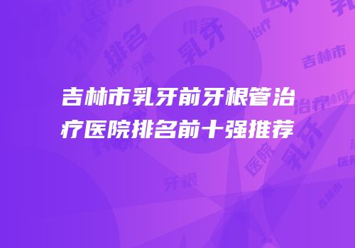 吉林市乳牙前牙根管治疗医院排名前十强推荐